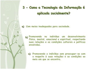 3 - Como a Tecnologia da Informação é aplicada socialmente? a) Com meios inadequados para sociedade. b) Promovendo no indivíduo um desenvolvimento físico, mental, emocional e espiritual, respeitando suas relações e as condições culturais e políticas envolvidas. c) Promovendo o indivíduo sem preocupar-se com o respeito à suas relações e as condições ao meio em que se encontra. 
