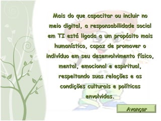 Mais do que capacitar ou incluir no meio digital, a responsabilidade social em TI está ligada a um propósito mais humanístico, capaz de promover o indivíduo em seu desenvolvimento físico, mental, emocional e espiritual, respeitando suas relações e as condições culturais e políticas envolvidas. Avançar 