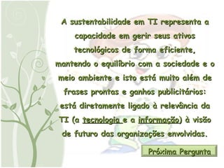 A sustentabilidade em TI representa a capacidade em gerir seus ativos tecnológicos de forma eficiente, mantendo o equilíbrio com a sociedade e o meio ambiente e isto está muito além de frases prontas e ganhos publicitários: está diretamente ligado à relevância da TI (a  tecnologia  e a  informação ) à visão de futuro das organizações envolvidas. Próxima Pergunta 