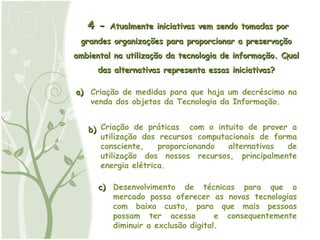 4 -  Atualmente iniciativas vem sendo tomadas por grandes organizações para proporcionar a preservação ambiental na utilização da tecnologia de informação. Qual das alternativas representa essas iniciativas? a) Criação de medidas para que haja um decréscimo na venda dos objetos da Tecnologia da Informação. b) Criação de práticas  com o intuito de prover a utilização dos recursos computacionais de forma consciente, proporcionando alternativas de utilização dos nossos recursos, principalmente energia elétrica. c) Desenvolvimento de técnicas para que o mercado possa oferecer as novas tecnologias com baixo custo, para que mais pessoas possam ter acesso  e consequentemente diminuir a exclusão digital. 