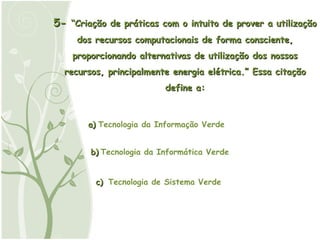 5-  “Criação de práticas com o intuito de prover a utilização dos recursos computacionais de forma consciente, proporcionando alternativas de utilização dos nossos recursos, principalmente energia elétrica.” Essa citação define a: a) b) c) Tecnologia da Informação Verde Tecnologia da Informática Verde Tecnologia de Sistema Verde 