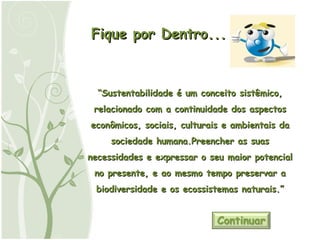 Fique por Dentro... “ Sustentabilidade é um conceito sistêmico, relacionado com a continuidade dos aspectos econômicos, sociais, culturais e ambientais da sociedade humana.Preencher as suas necessidades e expressar o seu maior potencial no presente, e ao mesmo tempo preservar a biodiversidade e os ecossistemas naturais.” 