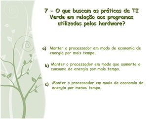 a) b) c) 7 - O que buscam as práticas da TI Verde em relação aos programas utilizados pelos hardware? Manter o processador em modo de economia de energia por mais tempo. Manter o processador em modo que aumente o consumo de energia por mais tempo. Manter o processador em modo de economia de energia por menos tempo. 