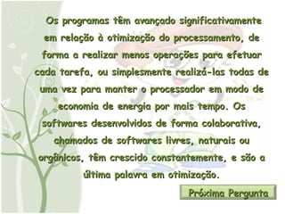 Os programas têm avançado significativamente em relação à otimização do processamento, de forma a realizar menos operações para efetuar cada tarefa, ou simplesmente realizá-las todas de uma vez para manter o processador em modo de economia de energia por mais tempo. Os softwares desenvolvidos de forma colaborativa, chamados de softwares livres, naturais ou orgânicos, têm crescido constantemente, e são a última palavra em otimização. Próxima Pergunta 
