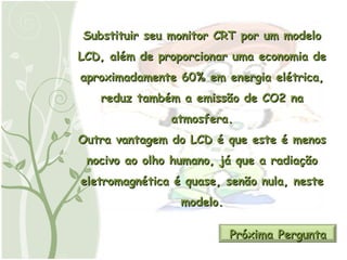 Substituir seu monitor CRT por um modelo LCD, além de proporcionar uma economia de aproximadamente 60% em energia elétrica, reduz também a emissão de CO2 na atmosfera. Outra vantagem do LCD é que este é menos nocivo ao olho humano, já que a radiação eletromagnética é quase, senão nula, neste modelo. Próxima Pergunta 