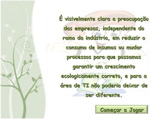 É visivelmente clara a preocupação das empresas, independente do ramo da indústria, em reduzir o consumo de insumos ou mudar processos para que possamos garantir um crescimento ecologicamente correto, e para a área de TI não poderia deixar de ser diferente. Começar a Jogar 