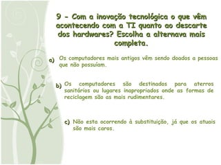 a) b) c) 9 - Com a inovação tecnológica o que vêm acontecendo com a TI quanto ao descarte dos hardwares? Escolha a alternava mais completa. Os computadores mais antigos vêm sendo doados a pessoas que não possuíam. Os computadores são destinados para aterros sanitários ou lugares inapropriados onde as formas de reciclagem são as mais rudimentares. Não esta ocorrendo à substituição, já que os atuais são mais caros. 