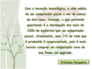 Com a inovação tecnológica, a vida média de um computador passa a ser de menos de dois anos. Contudo, o que pretende questionar é a destinação dos mais de 1000 de materiais que um computador possui. Atualmente, nem 1/3 de tudo que é produzido é reaproveitado, pois é mais barato comprar um computador novo do que fazer um upgrade. Próxima Pergunta 