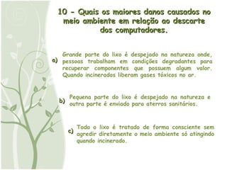 a) b) c) 10 - Quais os maiores danos causados no meio ambiente em relação ao descarte dos computadores. Grande parte do lixo é despejado na natureza onde, pessoas trabalham em condições degradantes para recuperar componentes que possuem algum valor. Quando incinerados liberam gases tóxicos no ar.  Pequena parte do lixo é despejado na natureza e outra parte é enviado para aterros sanitários. Todo o lixo é tratado de forma consciente sem agredir diretamente o meio ambiente só atingindo quando incinerado. 