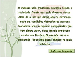 O impacto pela crescente evolução coloca a sociedade frente aos mais diversos riscos. Além de o lixo ser despejado na natureza, onde em condições degradantes pessoas trabalham para recuperar componentes que tem algum valor, como metais preciosos usados em fiações. O que não serve é incinerado, liberando gases tóxicos no meio ambiente. Próxima Pergunta 