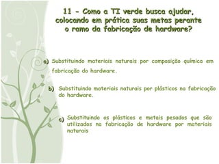 b) a) c) 11 - Como a TI verde busca ajudar, colocando em prática suas metas perante o ramo da fabricação de hardware? Substituindo materiais naturais por composição química em fabricação do hardware. Substituindo materiais naturais por plásticos na fabricação do hardware. Substituindo os plásticos e metais pesados que são utilizados na fabricação de hardware por materiais naturais 