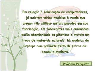Em relação à fabricação de computadores, já existem vários modelos à venda que alegam não utilizar metais pesados em sua fabricação. Os fabricantes mais antenados estão abandonando os plásticos e metais em troca de materiais naturais: há modelos de laptops com gabinete feito de fibras de bambu e madeira. Próxima Pergunta 