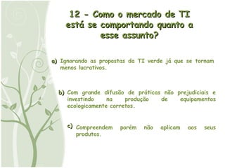 a) b) c) 12 - Como o mercado de TI está se comportando quanto a esse assunto? Ignorando as propostas da TI verde já que se tornam menos lucrativos. Com grande difusão de práticas não prejudiciais e investindo na produção de equipamentos ecologicamente corretos. Compreendem porém não aplicam aos seus produtos. 