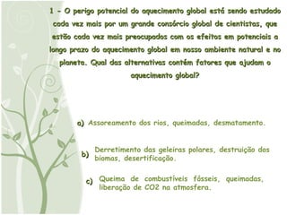 1 - O perigo potencial do aquecimento global está sendo estudado cada vez mais por um grande consórcio global de cientistas, que estão cada vez mais preocupados com os efeitos em potenciais a longo prazo do aquecimento global em nosso ambiente natural e no planeta. Qual das alternativas contém fatores que ajudam o aquecimento global? a) Assoreamento dos rios, queimadas, desmatamento. b) c) Queima de combustíveis fósseis, queimadas, liberação de CO2 na atmosfera. Derretimento das geleiras polares, destruição dos biomas, desertificação. 