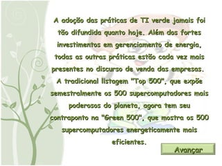 A adoção das práticas de TI verde jamais foi tão difundida quanto hoje. Além dos fortes investimentos em gerenciamento de energia, todas as outras práticas estão cada vez mais presentes no discurso de venda das empresas.  A tradicional listagem "Top 500", que expõe semestralmente os 500 supercomputadores mais poderosos do planeta, agora tem seu contraponto na "Green 500", que mostra os 500 supercomputadores energeticamente mais eficientes. Avançar 