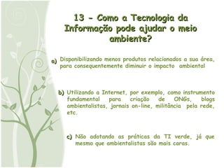a) b) c) Utilizando a Internet, por exemplo, como instrumento fundamental para criação de ONGs, blogs ambientalistas, jornais on-line, militância  pela rede, etc. Não adotando as práticas da TI verde, já que mesmo que ambientalistas são mais caras. 13 - Como a Tecnologia da Informação pode ajudar o meio ambiente? Disponibilizando menos produtos relacionados a sua área, para consequentemente diminuir o impacto  ambiental 
