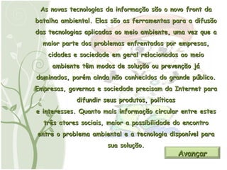 As novas tecnologias da informação são o novo front da batalha ambiental. Elas são as ferramentas para a difusão das tecnologias aplicadas ao meio ambiente, uma vez que a maior parte dos problemas enfrentados por empresas, cidades e sociedade em geral relacionados ao meio ambiente têm modos de solução ou prevenção já dominados, porém ainda não conhecidos do grande público. Empresas, governos e sociedade precisam da Internet para difundir seus produtos, políticas e interesses. Quanto mais informação circular entre estes três atores sociais, maior a possibilidade do encontro entre o problema ambiental e a tecnologia disponível para sua solução. Avançar 