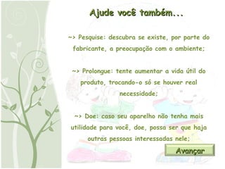 Ajude você também... ~> Pesquise: descubra se existe, por parte do fabricante, a preocupação com o ambiente; ~> Prolongue: tente aumentar a vida útil do produto, trocando-o só se houver real necessidade; ~> Doe: caso seu aparelho não tenha mais utilidade para você, doe, possa ser que haja outras pessoas interessadas nele; Avançar 