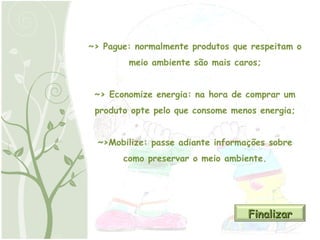 ~> Pague: normalmente produtos que respeitam o meio ambiente são mais caros; ~> Economize energia: na hora de comprar um produto opte pelo que consome menos energia; ~>Mobilize: passe adiante informações sobre como preservar o meio ambiente. Finalizar 