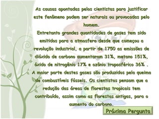 As causas apontadas pelos cientistas para justificar este fenômeno podem ser naturais ou provocadas pelo homem. Entretanto grandes quantidades de gases tem sido emitidos para a atmosfera desde que começou a revolução industrial, a partir de 1750 as emissões de dióxido de carbono aumentaram 31%, metano 151%, óxido de nitrogênio 17% e ozônio troposférico 36% . A maior parte destes gases são produzidos pela queima de combustíveis fósseis. Os cientistas pensam que a redução das áreas de florestas tropicais tem contribuído, assim como as florestas antigas, para o aumento do carbono. Próxima Pergunta 