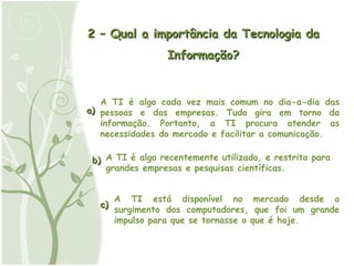 2 – Qual a importância da Tecnologia da Informação? a) b) c) A TI está disponível no mercado desde o surgimento dos computadores, que foi um grande impulso para que se tornasse o que é hoje. A TI é algo recentemente utilizado, e restrito para grandes empresas e pesquisas científicas.  A TI é algo cada vez mais comum no dia-a-dia das pessoas e das empresas. Tudo gira em torno da informação. Portanto, a TI procura atender as necessidades do mercado e facilitar a comunicação. 