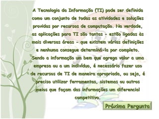 A Tecnologia da Informação (TI) pode ser definida como um conjunto de todas as atividades e soluções providas por recursos de computação. Na verdade, as aplicações para TI são tantas - estão ligadas às mais diversas áreas - que existem várias definições e nenhuma consegue determiná-la por completo. Sendo a informação um bem que agrega valor a uma empresa ou a um indivíduo, é necessário fazer uso de recursos de TI de maneira apropriada, ou seja, é preciso utilizar ferramentas, sistemas ou outros meios que façam das informações um diferencial competitivo. Próxima Pergunta 