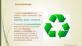 Sustentabilidade
A palavra sustentável tem
origem no latim "sustentare", que
significa
sustentar, apoiar e conservar.
O conceito de sustentabilidade
está normalmente relacionado
com uma ideologia,
atitude ou estratégia que
é ecologicamente correta, e
viável no âmbito econômico,
socialmente justa e com uma
diversificação cultural.
Profª Clausia Mara Antoneli
 