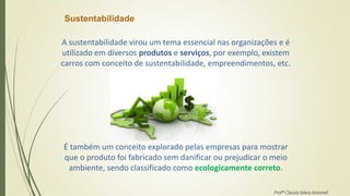 Sustentabilidade
A sustentabilidade virou um tema essencial nas organizações e é
utilizado em diversos produtos e serviços, por exemplo, existem
carros com conceito de sustentabilidade, empreendimentos, etc.
É também um conceito explorado pelas empresas para mostrar
que o produto foi fabricado sem danificar ou prejudicar o meio
ambiente, sendo classificado como ecologicamente correto.
Profª Clausia Mara Antoneli
 