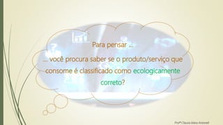 Para pensar ...
... você procura saber se o produto/serviço que
consome é classificado como ecologicamente
correto?
Profª Clausia Mara Antoneli
 