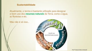 Sustentabilidade
Atualmente, o termo é bastante utilizado para designar
o bom uso dos recursos naturais da Terra, como a água,
as florestas e etc.
Mas não é só isso...
Profª Clausia Mara Antoneli
 