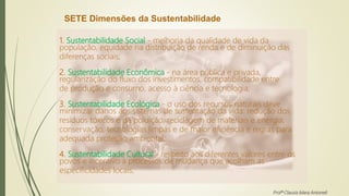 SETE Dimensões da Sustentabilidade
1. Sustentabilidade Social - melhoria da qualidade de vida da
população, equidade na distribuição de renda e de diminuição das
diferenças sociais;
2. Sustentabilidade Econômica - na área pública e privada,
regularização do fluxo dos investimentos, compatibilidade entre
de produção e consumo, acesso à ciência e tecnologia;
3. Sustentabilidade Ecológica - o uso dos recursos naturais deve
minimizar danos aos sistemas de sustentação da vida: redução dos
resíduos tóxicos e da poluição, reciclagem de materiais e energia,
conservação, tecnologias limpas e de maior eficiência e regras para
adequada proteção ambiental;
4. Sustentabilidade Cultural - respeito aos diferentes valores entre os
povos e incentivo a processos de mudança que acolham as
especificidades locais;
Profª Clausia Mara Antoneli
 