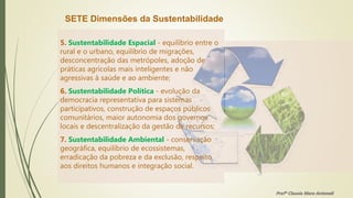 SETE Dimensões da Sustentabilidade
5. Sustentabilidade Espacial - equilíbrio entre o
rural e o urbano, equilíbrio de migrações,
desconcentração das metrópoles, adoção de
práticas agrícolas mais inteligentes e não
agressivas à saúde e ao ambiente;
6. Sustentabilidade Política - evolução da
democracia representativa para sistemas
participativos, construção de espaços públicos
comunitários, maior autonomia dos governos
locais e descentralização da gestão de recursos;
7. Sustentabilidade Ambiental - conservação
geográfica, equilíbrio de ecossistemas,
erradicação da pobreza e da exclusão, respeito
aos direitos humanos e integração social.
Profª Clausia Mara Antoneli
 