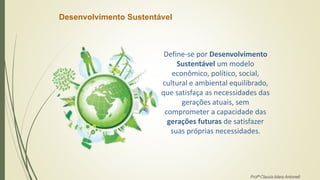 Desenvolvimento Sustentável
Define-se por Desenvolvimento
Sustentável um modelo
econômico, político, social,
cultural e ambiental equilibrado,
que satisfaça as necessidades das
gerações atuais, sem
comprometer a capacidade das
gerações futuras de satisfazer
suas próprias necessidades.
Profª Clausia Mara Antoneli
 