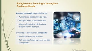 Relação entre Tecnologia, Inovação e
Sustentabilidade
Avanços tecnológicos possibilitaram:
• Aumento na expectativa de vida.
• Redução da mortalidade infantil.
• Maior velocidade e eficiência no
diagnóstico de doenças.
O mundo se tornou mais conectado:
• As distâncias se encurtaram.
• As fronteiras físicas parecem ter sido
transpostas.
Profª Clausia Mara Antoneli
 