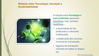 Relação entre Tecnologia, Inovação e
Sustentabilidade
A relação entre tecnologia e
meio ambiente apresenta
benefícios, mas, também
malefícios...
• a quantidade de lixo
produzida e o descarte
inadequado,
• a exploração dos recursos
necessários à produção,
• logística de transporte
utilizada em todas as etapas,
etc.
Profª Clausia Mara Antoneli
 