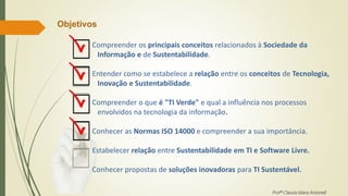 Profª Clausia Mara Antoneli
Compreender os principais conceitos relacionados à Sociedade da
Informação e de Sustentabilidade.
Entender como se estabelece a relação entre os conceitos de Tecnologia,
Inovação e Sustentabilidade.
Compreender o que é "TI Verde" e qual a influência nos processos
envolvidos na tecnologia da informação.
Conhecer as Normas ISO 14000 e compreender a sua importância.
Estabelecer relação entre Sustentabilidade em TI e Software Livre.
Conhecer propostas de soluções inovadoras para TI Sustentável.
Objetivos
 