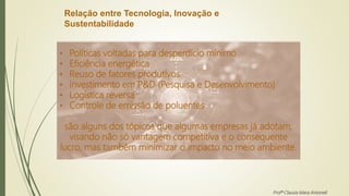 Relação entre Tecnologia, Inovação e
Sustentabilidade
• Políticas voltadas para desperdício mínimo
• Eficiência energética
• Reuso de fatores produtivos
• Investimento em P&D (Pesquisa e Desenvolvimento)
• Logística reversa
• Controle de emissão de poluentes
são alguns dos tópicos que algumas empresas já adotam,
visando não só vantagem competitiva e o consequente
lucro, mas também minimizar o impacto no meio ambiente.
Profª Clausia Mara Antoneli
 