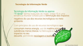 Tecnologia da Informação Verde
Tecnologia da Informação Verde ou apenas
“TI Verde” (termo traduzido do inglês: Green IT) é uma
tendência mundial voltada para a diminuição dos impactos
negativos do uso dos recursos tecnológicos no meio
ambiente.
Com princípios de uso de recursos tecnológicos que
consumam menos energia, uso de matéria prima e
substâncias menos tóxicas na fabricação e por fim minimize
impactos no seu
descarte, permitindo reciclagem e reutilização.
.
Profª Clausia Mara Antoneli
 