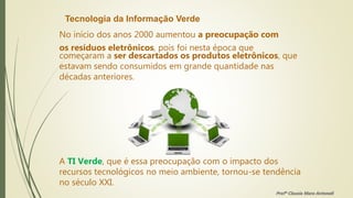 Tecnologia da Informação Verde
No início dos anos 2000 aumentou a preocupação com
os resíduos eletrônicos, pois foi nesta época que
começaram a ser descartados os produtos eletrônicos, que
estavam sendo consumidos em grande quantidade nas
décadas anteriores.
A TI Verde, que é essa preocupação com o impacto dos
recursos tecnológicos no meio ambiente, tornou-se tendência
no século XXI.
Profª Clausia Mara Antoneli
 