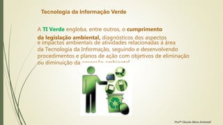 Tecnologia da Informação Verde
A TI Verde engloba, entre outros, o cumprimento
da legislação ambiental, diagnósticos dos aspectos
e impactos ambientais de atividades relacionadas à área
da Tecnologia da Informação, seguindo e desenvolvendo
procedimentos e planos de ação com objetivos de eliminação
ou diminuição da agressão ambiental.
Profª Clausia Mara Antoneli
 
