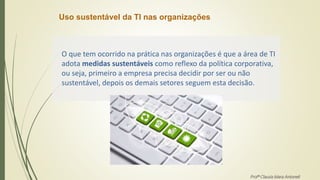 Uso sustentável da TI nas organizações
O que tem ocorrido na prática nas organizações é que a área de TI
adota medidas sustentáveis como reflexo da política corporativa,
ou seja, primeiro a empresa precisa decidir por ser ou não
sustentável, depois os demais setores seguem esta decisão.
Profª Clausia Mara Antoneli
 
