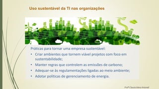 Uso sustentável da TI nas organizações
Práticas para tornar uma empresa sustentável:
• Criar ambientes que tornem viável projetos com foco em
sustentabilidade;
• Manter regras que controlem as emissões de carbono;
• Adequar-se às regulamentações ligadas ao meio ambiente;
• Adotar políticas de gerenciamento de energia.
Profª Clausia Mara Antoneli
 