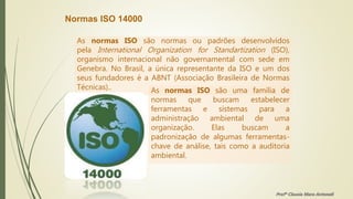 Normas ISO 14000
As normas ISO são normas ou padrões desenvolvidos
pela International Organization for Standartization (ISO),
organismo internacional não governamental com sede em
Genebra. No Brasil, a única representante da ISO e um dos
seus fundadores é a ABNT (Associação Brasileira de Normas
Técnicas).. As normas ISO são uma família de
normas que buscam estabelecer
ferramentas e sistemas para a
administração ambiental de uma
organização. Elas buscam a
padronização de algumas ferramentas-
chave de análise, tais como a auditoria
ambiental.
Profª Clausia Mara Antoneli
 