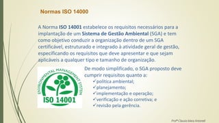 Normas ISO 14000
A Norma ISO 14001 estabelece os requisitos necessários para a
implantação de um Sistema de Gestão Ambiental (SGA) e tem
como objetivo conduzir a organização dentro de um SGA
certificável, estruturado e integrado à atividade geral de gestão,
especificando os requisitos que deve apresentar e que sejam
aplicáveis a qualquer tipo e tamanho de organização.
De modo simplificado, o SGA proposto deve
cumprir requisitos quanto a:
política ambiental;
planejamento;
implementação e operação;
verificação e ação corretiva; e
revisão pela gerência.
Profª Clausia Mara Antoneli
 