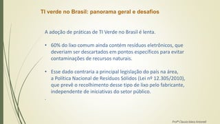 TI verde no Brasil: panorama geral e desafios
A adoção de práticas de TI Verde no Brasil é lenta.
• 60% do lixo comum ainda contém resíduos eletrônicos, que
deveriam ser descartados em pontos específicos para evitar
contaminações de recursos naturais.
• Esse dado contraria a principal legislação do país na área,
a Política Nacional de Resíduos Sólidos (Lei nº 12.305/2010),
que prevê o recolhimento desse tipo de lixo pelo fabricante,
independente de iniciativas do setor público.
.
Profª Clausia Mara Antoneli
 