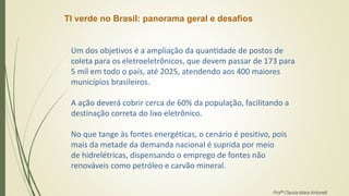 TI verde no Brasil: panorama geral e desafios
Um dos objetivos é a ampliação da quantidade de postos de
coleta para os eletroeletrônicos, que devem passar de 173 para
5 mil em todo o país, até 2025, atendendo aos 400 maiores
municípios brasileiros.
A ação deverá cobrir cerca de 60% da população, facilitando a
destinação correta do lixo eletrônico.
No que tange às fontes energéticas, o cenário é positivo, pois
mais da metade da demanda nacional é suprida por meio
de hidrelétricas, dispensando o emprego de fontes não
renováveis como petróleo e carvão mineral.
Profª Clausia Mara Antoneli
 