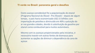 TI verde no Brasil: panorama geral e desafios
Outro avanço considerável foi a popularização do etanol
(Programa Nacional do Álcool - Pro-Álcool) – depois de algum
tempo, o país havia economizado US$ 15 bilhões com
importação de petróleo e diminuído em 40% a poluição do
ar nas grandes cidades, devido à substituição de gasolina por
etanol como combustível para muitos automóveis.
Mesmo com os avanços proporcionados pela iniciativa, é
necessário investir em outras fontes de biomassa para
aumentar as opções de diminuir a dependência da cana de
açúcar.
Profª Clausia Mara Antoneli
 