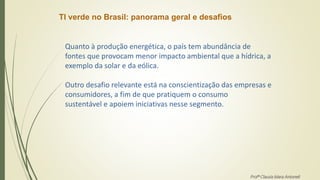 TI verde no Brasil: panorama geral e desafios
Quanto à produção energética, o país tem abundância de
fontes que provocam menor impacto ambiental que a hídrica, a
exemplo da solar e da eólica.
Outro desafio relevante está na conscientização das empresas e
consumidores, a fim de que pratiquem o consumo
sustentável e apoiem iniciativas nesse segmento.
Profª Clausia Mara Antoneli
 