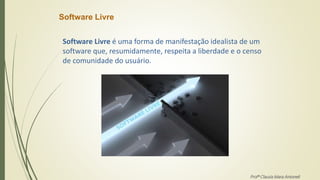 Software Livre
Software Livre é uma forma de manifestação idealista de um
software que, resumidamente, respeita a liberdade e o censo
de comunidade do usuário.
Profª Clausia Mara Antoneli
 