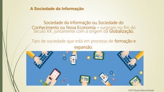 A Sociedade da Informação
Sociedade da Informação ou Sociedade do
Conhecimento ou Nova Economia – surgiram no fim do
Século XX, juntamente com a origem da Globalização.
Tipo de sociedade que está em processo de formação e
expansão.
Profª Clausia Mara Antoneli
 